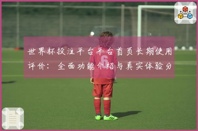 世界杯投注平台平台首页长期使用评价：全面功能介绍与真实体验分享