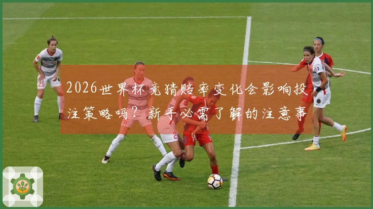 2026世界杯竞猜赔率变化会影响投注策略吗？新手必需了解的注意事项