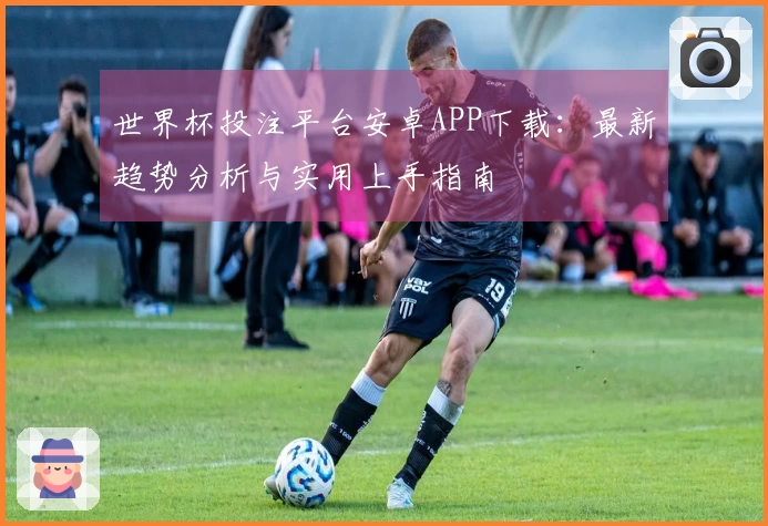 世界杯投注平台安卓APP下载：最新趋势分析与实用上手指南